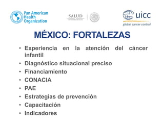 MÉXICO: FORTALEZAS
• Experiencia en la atención del cáncer
infantil
• Diagnóstico situacional preciso
• Financiamiento
• CONACIA
• PAE
• Estrategias de prevención
• Capacitación
• Indicadores
 