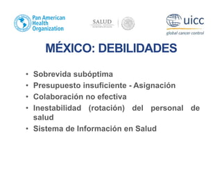 MÉXICO: DEBILIDADES
• Sobrevida subóptima
• Presupuesto insuficiente - Asignación
• Colaboración no efectiva
• Inestabilidad (rotación) del personal de
salud
• Sistema de Información en Salud
 