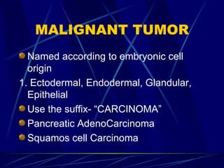 MALIGNANT TUMOR Named according to embryonic cell origin 1. Ectodermal, Endodermal, Glandular, Epithelial Use the suffix- “CARCINOMA” Pancreatic AdenoCarcinoma Squamos cell Carcinoma 