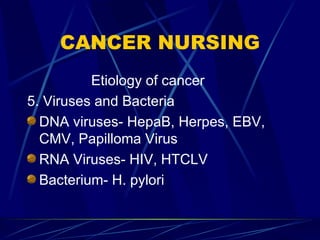 CANCER NURSING Etiology of cancer 5. Viruses and Bacteria DNA viruses- HepaB, Herpes, EBV, CMV, Papilloma Virus RNA Viruses- HIV, HTCLV Bacterium- H. pylori 