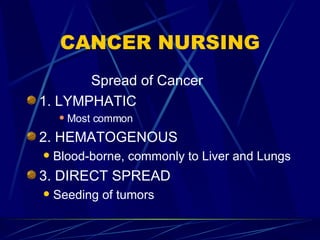 CANCER NURSING Spread of Cancer 1. LYMPHATIC Most common 2. HEMATOGENOUS Blood-borne, commonly to Liver and Lungs 3. DIRECT SPREAD Seeding of tumors 