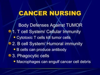 CANCER NURSING Body Defenses Against TUMOR 1. T cell System/ Cellular Immunity Cytotoxic T cells kill tumor cells 2. B cell System/ Humoral immunity B cells can produce antibody 3. Phagocytic cells Macrophages can engulf cancer cell debris 