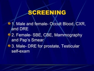 SCREENING 1. Male and female- Occult Blood, CXR, and DRE 2. Female- SBE, CBE, Mammography and Pap’s Smear 3. Male- DRE for prostate, Testicular self-exam 