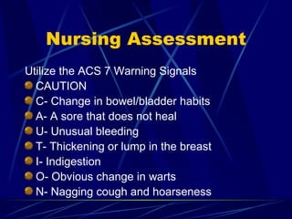 Nursing Assessment Utilize the ACS 7 Warning Signals CAUTION C- Change in bowel/bladder habits A- A sore that does not heal U- Unusual bleeding T- Thickening or lump in the breast I- Indigestion O- Obvious change in warts N- Nagging cough and hoarseness 