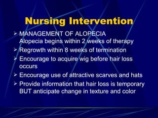 Nursing Intervention MANAGEMENT OF ALOPECIA Alopecia begins within 2 weeks of therapy Regrowth within 8 weeks of termination Encourage to acquire wig before hair loss occurs Encourage use of attractive scarves and hats Provide information that hair loss is temporary BUT anticipate change in texture and color 