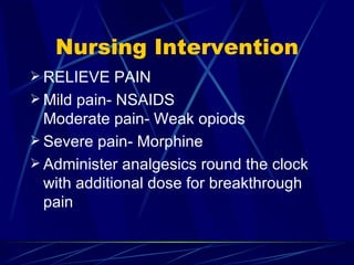 Nursing Intervention RELIEVE PAIN Mild pain- NSAIDS Moderate pain- Weak opiods Severe pain- Morphine Administer analgesics round the clock with additional dose for breakthrough pain 
