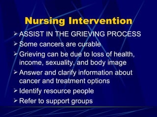 Nursing Intervention ASSIST IN THE GRIEVING PROCESS Some cancers are curable Grieving can be due to loss of health, income, sexuality, and body image Answer and clarify information about cancer and treatment options Identify resource people Refer to support groups 