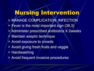 Nursing Intervention MANAGE COMPLICATION: INFECTION Fever is the most important sign (38.3) Administer prescribed antibiotics X 2weeks Maintain aseptic technique  Avoid exposure to crowds  Avoid giving fresh fruits and veggie Handwashing Avoid frequent invasive procedures 