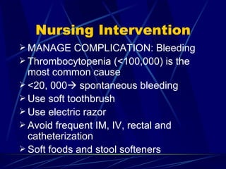 Nursing Intervention MANAGE COMPLICATION: Bleeding Thrombocytopenia (<100,000) is the most common cause  <20, 000   spontaneous bleeding Use soft toothbrush Use electric razor Avoid frequent IM, IV, rectal and catheterization Soft foods and stool softeners 