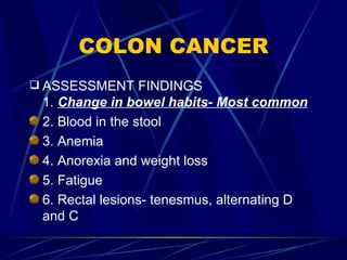 COLON CANCER ASSESSMENT FINDINGS 1.  Change in bowel habits- Most common 2. Blood in the stool 3. Anemia 4. Anorexia and weight loss 5. Fatigue 6. Rectal lesions- tenesmus, alternating D and C 