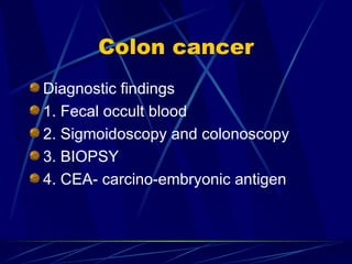 Colon cancer Diagnostic findings 1. Fecal occult blood 2. Sigmoidoscopy and colonoscopy 3. BIOPSY 4. CEA- carcino-embryonic antigen 