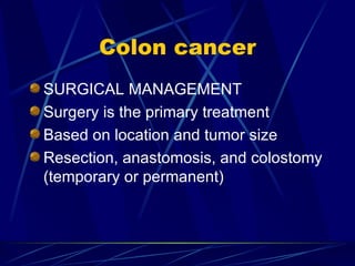 Colon cancer SURGICAL MANAGEMENT Surgery is the primary treatment Based on location and tumor size Resection, anastomosis, and colostomy (temporary or permanent) 