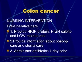 Colon cancer NURSING INTERVENTION Pre-Operative care 1. Provide HIGH protein, HIGH calorie and LOW residue diet 2.Provide information about post-op care and stoma care 3. Administer antibiotics 1 day prior 