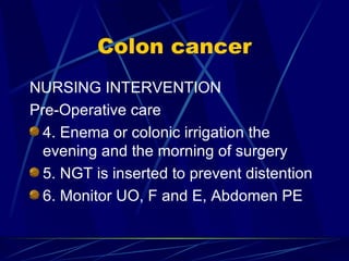 Colon cancer NURSING INTERVENTION Pre-Operative care 4. Enema or colonic irrigation the evening and the morning of surgery 5. NGT is inserted to prevent distention 6. Monitor UO, F and E, Abdomen PE 