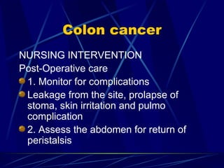 Colon cancer NURSING INTERVENTION Post-Operative care 1. Monitor for complications Leakage from the site, prolapse of stoma, skin irritation and pulmo complication 2. Assess the abdomen for return of peristalsis 