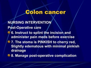 Colon cancer NURSING INTERVENTION Post-Operative care 6. Instruct to splint the incision and administer pain meds before exercise 7. The stoma is PINKISH to cherry red, Slightly edematous with minimal pinkish drainage 8. Manage post-operative complication 