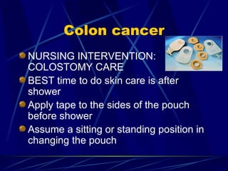 Colon cancer NURSING INTERVENTION: COLOSTOMY CARE BEST time to do skin care is after shower Apply tape to the sides of the pouch before shower Assume a sitting or standing position in changing the pouch 