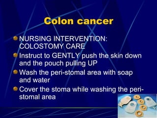 Colon cancer NURSING INTERVENTION: COLOSTOMY CARE Instruct to GENTLY push the skin down and the pouch pulling UP Wash the peri-stomal area with soap and water Cover the stoma while washing the peri-stomal area 