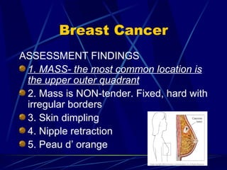 Breast Cancer ASSESSMENT FINDINGS 1. MASS- the most common location is the upper outer quadrant 2. Mass is NON-tender. Fixed, hard with irregular borders 3. Skin dimpling 4. Nipple retraction 5. Peau d’ orange 