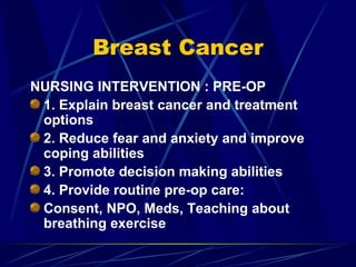 Breast Cancer NURSING INTERVENTION : PRE-OP 1. Explain breast cancer and treatment options 2. Reduce fear and anxiety and improve coping abilities 3. Promote decision making abilities 4. Provide routine pre-op care: Consent, NPO, Meds, Teaching about breathing exercise 
