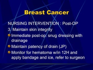 Breast Cancer NURSING INTERVENTION : Post-OP 3. Maintain skin integrity Immediate post-op: snug dressing with drainage Maintain patency of drain (JP) Monitor for hematoma w/in 12H and apply bandage and ice, refer to surgeon 