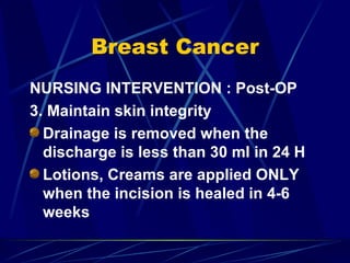 Breast Cancer NURSING INTERVENTION : Post-OP 3. Maintain skin integrity Drainage is removed when the discharge is less than 30 ml in 24 H Lotions, Creams are applied ONLY when the incision is healed in 4-6 weeks 