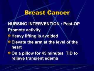 Breast Cancer NURSING INTERVENTION : Post-OP Promote activity Heavy lifting is avoided Elevate the arm at the level of the heart On a pillow for 45 minutes  TID to relieve transient edema 