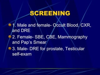 SCREENING <ul><li>1. Male and female- Occult Blood, CXR, and DRE </li></ul><ul><li>2. Female- SBE, CBE, Mammography and Pa...