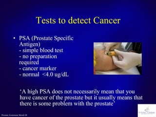 Tests to detect Cancer PSA (Prostate Specific Antigen) - simple blood test - no preparation required - cancer marker - normal  <4.0 ug/dL ‘ A high PSA does not necessarily mean that you have cancer of the prostate but it usually means that there is some problem with the prostate’ 