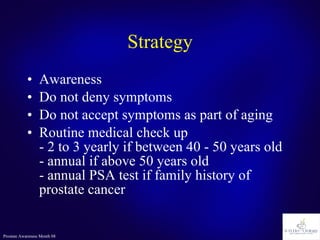 Strategy Awareness Do not deny symptoms Do not accept symptoms as part of aging Routine medical check up - 2 to 3 yearly if between 40 - 50 years old - annual if above 50 years old - annual PSA test if family history of prostate cancer 