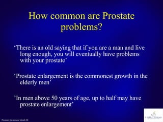 How common are Prostate problems? ‘ There is an old saying that if you are a man and live long enough, you will eventually have problems with your prostate’ ‘ Prostate enlargement is the commonest growth in the elderly men’ ’ In men above 50 years of age, up to half may have prostate enlargement’ 
