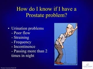 How do I know if I have a Prostate problem? Urination problems  - Poor flow - Straining - Frequency - Incontinence - Passing more than 2 times in night 