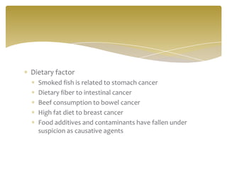 Dietary factor
  Smoked fish is related to stomach cancer
  Dietary fiber to intestinal cancer
  Beef consumption to bowel cancer
  High fat diet to breast cancer
  Food additives and contaminants have fallen under
  suspicion as causative agents
 