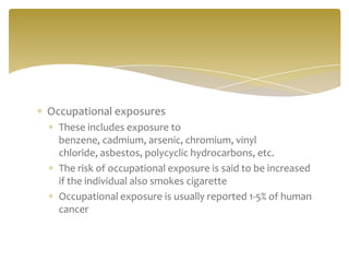 Occupational exposures
  These includes exposure to
  benzene, cadmium, arsenic, chromium, vinyl
  chloride, asbestos, polycyclic hydrocarbons, etc.
  The risk of occupational exposure is said to be increased
  if the individual also smokes cigarette
  Occupational exposure is usually reported 1-5% of human
  cancer
 