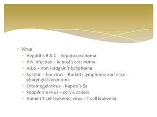 Virus
  Hepatitis B & C - hepatocarcinoma
  HIV infection – kaposi’s carcinoma
  AIDS – non Hodgkin’s lymphoma
  Epstein – bar virus – Burkitts lymphoma and naso –
  pharyngial carcinoma
  Cytomegalovirus – Kaposi’s Sa
  Pappiloma virus – cervix cancer
  Human T cell leukemia virus – T cell leukemia
 