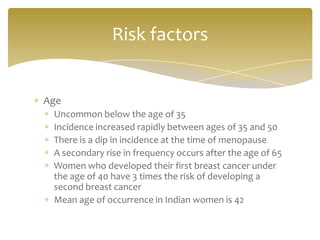 Risk factors


Age
 Uncommon below the age of 35
 Incidence increased rapidly between ages of 35 and 50
 There is a dip in incidence at the time of menopause
 A secondary rise in frequency occurs after the age of 65
 Women who developed their first breast cancer under
 the age of 40 have 3 times the risk of developing a
 second breast cancer
 Mean age of occurrence in Indian women is 42
 