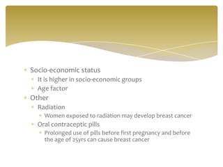Socio-economic status
  It is higher in socio-economic groups
  Age factor
Other
  Radiation
    Women exposed to radiation may develop breast cancer
  Oral contraceptic pills
    Prolonged use of pills before first pregnancy and before
    the age of 25yrs can cause breast cancer
 