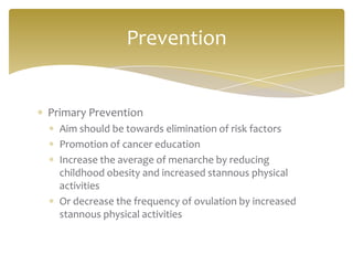 Prevention


Primary Prevention
  Aim should be towards elimination of risk factors
  Promotion of cancer education
  Increase the average of menarche by reducing
  childhood obesity and increased stannous physical
  activities
  Or decrease the frequency of ovulation by increased
  stannous physical activities
 