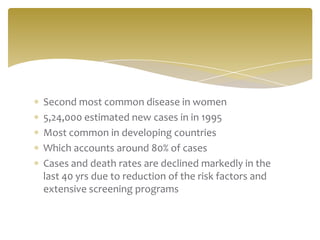 Second most common disease in women
5,24,000 estimated new cases in in 1995
Most common in developing countries
Which accounts around 80% of cases
Cases and death rates are declined markedly in the
last 40 yrs due to reduction of the risk factors and
extensive screening programs
 