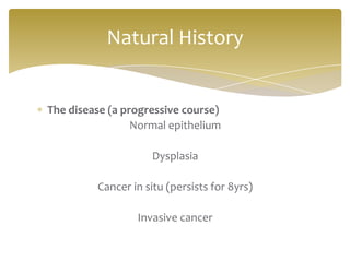 Natural History


The disease (a progressive course)
                 Normal epithelium

                    Dysplasia

         Cancer in situ (persists for 8yrs)

                 Invasive cancer
 