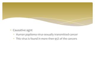 Causative agnt
  Human papiloma virus-sexually transmitted-cancer
  This virus is found in more then 95% of the cancers
 