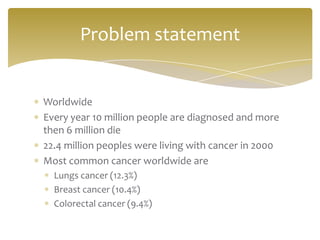 Problem statement


Worldwide
Every year 10 million people are diagnosed and more
then 6 million die
22.4 million peoples were living with cancer in 2000
Most common cancer worldwide are
  Lungs cancer (12.3%)
  Breast cancer (10.4%)
  Colorectal cancer (9.4%)
 