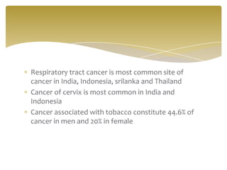 Respiratory tract cancer is most common site of
cancer in India, Indonesia, srilanka and Thailand
Cancer of cervix is most common in India and
Indonesia
Cancer associated with tobacco constitute 44.6% of
cancer in men and 20% in female
 