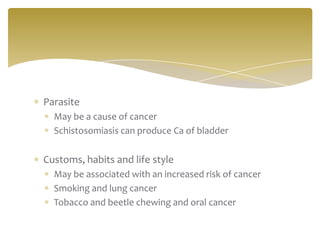 Parasite
May be a cause of cancer
Schistosomiasis can produce Ca of bladder
Customs, habits and life style
May be associated with an increased risk of cancer
Smoking and lung cancer
Tobacco and beetle chewing and oral cancer
 