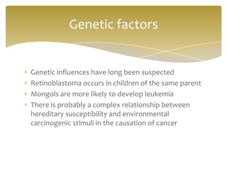 Genetic influences have long been suspected
Retinoblastoma occurs in children of the same parent
Mongols are more likely to develop leukemia
There is probably a complex relationship between
hereditary susceptibility and environmental
carcinogenic stimuli in the causation of cancer
Genetic factors
 