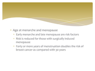 Age at menarche and menopause
Early menarche and late menopause are risk factors
Risk is reduced for those with surgically induced
menopause
Forty or more years of menstruation doubles the risk of
breast cancer as compared with 30 years
 