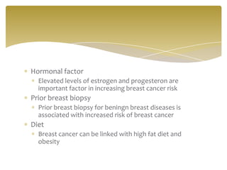 Hormonal factor
Elevated levels of estrogen and progesteron are
important factor in increasing breast cancer risk
Prior breast biopsy
Prior breast biopsy for beningn breast diseases is
associated with increased risk of breast cancer
Diet
Breast cancer can be linked with high fat diet and
obesity
 