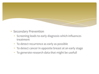 Secondary Prevention
Screening leads to early diagnosis which influences
treatment
To detect recurrence as early as possible
To detect cancer in opposite breast at an early stage
To generate research data that might be usefull
 