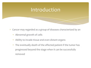 Cancer may regarded as a group of diseases characterized by an
Abnormal growth of cells
Ability to invade tissue and even distant organs
The eventually death of the affected patient if the tumor has
progressed beyond the stage when it can be successfully
removed
Introduction
 