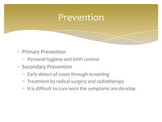 Primary Prevention
Personal hygiene and birth control
Secondary Prevention
Early detect of cases through screening
Treatment by radical surgery and radiotheropy
It is difficult to cure once the symptoms are develop
Prevention
 